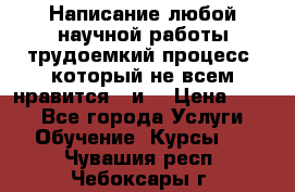 Написание любой научной работы трудоемкий процесс, который не всем нравится...и  › Цена ­ 550 - Все города Услуги » Обучение. Курсы   . Чувашия респ.,Чебоксары г.